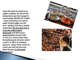 Fromthispoint on watchyourcoffeecarefully.  Do not letthetemperatureget hot enoughto start boiling. (NEVER LET IT BOIL - manyinstructions on howtomakeTurkishcoffeeusetheterm "boiling" but this is totallyinaccurate) Thekey idea here is toletthecoffeebuild a thick froth andthatoccursapproximatelyaround 158 F or 70 C (i.e., muchcoolerthantheboilingpoint of waterwhich is 212 F or 100 C at standardpressure.  Ifyourbrewcomesto a boil, youwill not haveanyfoambecause it willsimplyevaporate!). 