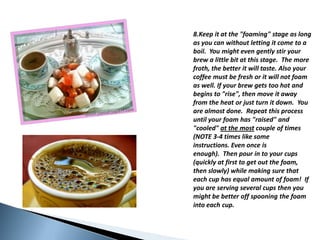 8.Keep it at the "foaming" stage as long as you can withoutletting it cometo a boil.  Youmightevengentlystiryourbrew a little bit at thisstage.  Themorefroth, thebetter it willtaste. Also yourcoffeemust be fresh or it will not foam as well. Ifyourbrewgetstoo hot andbeginsto "rise", thenmove it awayfromtheheatorjustturn it down.  Youarealmost done.  Repeatthisprocessuntilyourfoam has "raised" and "cooled" at themost couple of times (NOTE 3-4 timeslikesomeinstructions. Evenonce is enough).  Thenpour in toyourcups (quickly at firsttogetoutthefoam, thenslowly) whilemaking sure thateach cup has equalamount of foam!  Ifyouareservingseveralcupsthenyoumight be betteroffspooningthefoamintoeach cup.