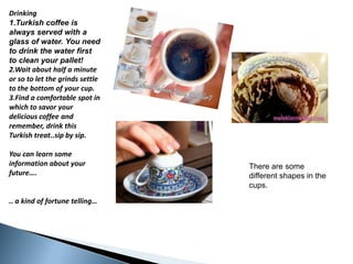 Drinking1.Turkishcoffee is alwaysservedwith a glass of water. Youneedtodrinkthewaterfirsttocleanyourpallet!  2.Waitabouthalf a minuteorsotoletthegrindssettletothebottom of your cup.3.Find a comfortable spot in whichtosavoryourdeliciouscoffeeandremember, drinkthisTurkishtreat..sipbysip.You can learnsomeinformationaboutyourfuture…... a kind of fortunetelling…Therearesomedifferentshapes in thecups.