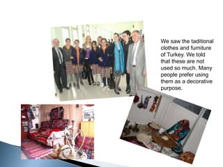 Wesawthetaditionalclothesandfurniture of Turkey. Wetoldthattheseare not usedsomuch. Manypeoplepreferusingthem as a decorativepurpose.