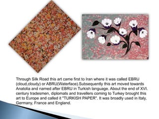 Through Silk Road this art came first to Iran where it was called EBRU (cloud,cloudy) or ABRU(Waterface).Subsequently this art moved towards Anatolia and named after EBRU in Turkish language. About the end of XVI. century tradesmen, diplomats and travellers coming to Turkey brought this art to Europe and called it "TURKISH PAPER". It was broadly used in Italy, Germany, France and England.