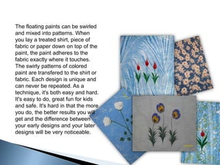The floating paints can be swirled and mixed into patterns. When you lay a treated shirt, piece of fabric or paper down on top of the paint, the paint adheres to the fabric exactly where it touches. The swirly patterns of colored paint are transfered to the shirt or fabric. Each design is unique and can never be repeated. As a technique, it's both easy and hard. It's easy to do, great fun for kids and safe. It's hard in that the more you do, the better results you will get and the difference between your early designs and your later designs will be very noticeable. 