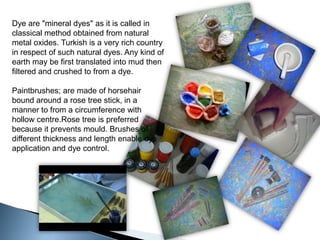 Dye are "mineral dyes" as it is called in classical method obtained from natural metal oxides. Turkish is a very rich country in respect of such natural dyes. Any kind of earth may be first translated into mud then filtered and crushed to from a dye.Paintbrushes; are made of horsehair bound around a rose tree stick, in a manner to from a circumference with hollow centre.Rosetree is preferred because it prevents mould. Brushes of different thickness and length enable dye application and dye control.