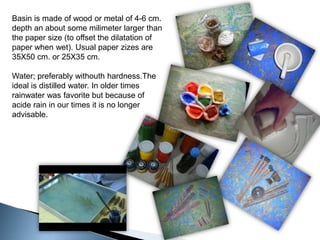Basin is made of wood or metal of 4-6 cm. depth an about some milimeter larger than the paper size (to offset the dilatation of paper when wet). Usual paper zizes are 35X50 cm. or 25X35 cm.Water; preferably withouthhardness.The ideal is distilled water. In older times rainwater was favorite but because of acide rain in our times it is no longer advisable.