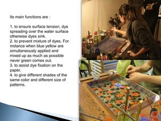 Its main functions are :1. to ensure surface tension, dye spreading over the water surface otherwise dyes sink.2. to prevent mixture of dyes. For instance when blue yellow are simultaneously applied and mixed up as much as possible never green comes out.3. to assist dye fixation on the paper.4. to give different shades of the same color and different size of patterns.
