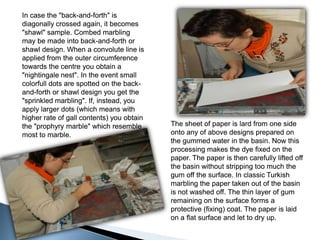 In case the "back-and-forth" is diagonally crossed again, it becomes "shawl" sample. Combed marbling may be made into back-and-forth or shawl design. When a convolute line is applied from the outer circumference towards the centre you obtain a "nightingale nest". In the event small colorfull dots are spotted on the back-and-forth or shawl design you get the "sprinkled marbling". If, instead, you apply larger dots (which means with higher rate of gall contents) you obtain the "prophyry marble" which resemble most to marble.In case the "back-and-forth" is diagonally crossed again, it becomes "shawl" sample. Combed marbling may be made into back-and-forth or shawl design. When a convolute line is applied from the outer circumference towards the centre you obtain a "nightingale nest". In the event small colorfull dots are spotted on the back-and-forth or shawl design you get the "sprinkled marbling". If, instead, you apply larger dots (which means with higher rate of gall contents) you obtain the "prophyry marble" which resemble most to marble.The sheet of paper is lard from one side onto any of above designs prepared on the gummed water in the basin. Now this processing makes the dye fixed on the paper. The paper is then carefully lifted off the basin without stripping too much the gum off the surface. In classic Turkish marbling the paper taken out of the basin is not washed off. The thin layer of gum remaining on the surface forms a protective (fixing) coat. The paper is laid on a flat surface and let to dry up.The sheet of paper is lard from one side onto any of above designs prepared on the gummed water in the basin. Now this processing makes the dye fixed on the paper. The paper is then carefully lifted off the basin without stripping too much the gum off the surface. In classic Turkish marbling the paper taken out of the basin is not washed off. The thin layer of gum remaining on the surface forms a protective (fixing) coat. The paper is laid on a flat surface and let to dry up.