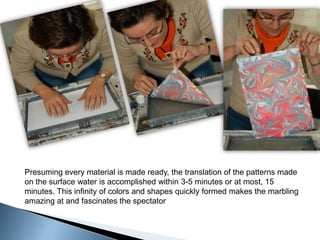 Presuming every material is made ready, the translation of the patterns made on the surface water is accomplished within 3-5 minutes or at most, 15 minutes. This infinity of colors and shapes quickly formed makes the marbling amazing at and fascinates the spectator