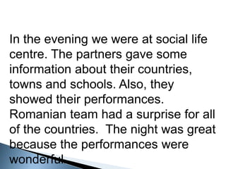 Intheeveningwewere at social life centre. Thepartnersgavesomeinformationabouttheircountries, townsandschools. Also, theyshowedtheirperformances. Romanianteam had a surpriseforall of thecountries.  Thenightwasgreatbecausetheperformanceswerewonderful.