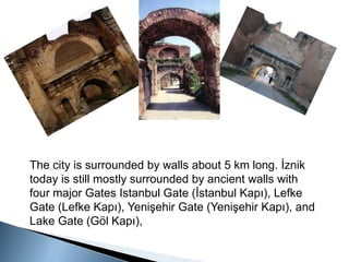 The city is surrounded by walls about 5 km long. İznik today is still mostly surrounded by ancient walls with four major Gates Istanbul Gate (İstanbul Kapı), Lefke Gate (Lefke Kapı), Yenişehir Gate (Yenişehir Kapı), and Lake Gate (Göl Kapı), 