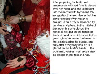 Afterpreparing the bride, veilornamentedwithredflake is placedover her head, andshe is broughtinto the middlewithhymnand folk songsabouthenna. Hennathat has earlierkneadedwithwater is brought in on a traysurroundedbycandlesandplaced in the middle of the room. Insomeplaces, the henna is first put on the hands of the brideand then distributedto the guests; in otherareas the henna is firstdistributedto the guests, andonlyaftereverybody has left is it placed on the bride’shands. If the woman so wishes, henna can also be placed on her feetandhair.
