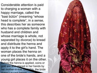 Considerableattention is paidtocharging a woman witha happymarriage, called the “basi bütün” (meaning “whosehead is complete”, in a sense, thisdescribes her as someonewho has a completefamilywithhusbandandchildrenandwhosemarriage is whole, not separatedbydivorce) tokneadanddistribute the hennaandapply it to the girl’shand. The woman places the henna on one of the bride’shands, and a younggirlplaces it on the other. Before the henna is applied, coinsorgoldarealsoplaced in her handsby her mother-in-low. Untilthis, the bridedoesn’taccepthenna. 