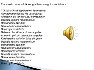The mostcommon folk song at hennanight is as follows:Yüksek yüksek tepelere ev kurmasinlarAsrı asrı memlekete kiz vermesinlerAnnesinin bir tanesini hor görmesinlerUcanda kuslara malum olsunBen annemi özledimHem annemi hem babamiBen koyumu özledimBabamin bir ati olsa binse de gelseAnnemin yelkeni olsa acsa da gelseKardeslerimyollarimi bilse de gelseUcanda kuslara malum olsunBen annemi özledimHem annemi hem babamiBen koyumu özledimUcanda kuslara malum olsunBen annemi özledimHem annemi hem babamiBen koyumu özledim