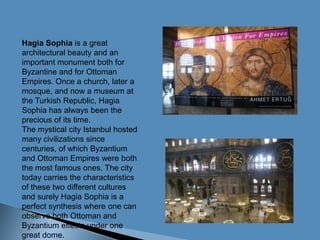 Hagia Sophia is a great architectural beauty and an important monument both for Byzantine and for Ottoman Empires. Once a church, later a mosque, and now a museum at the Turkish Republic, Hagia Sophia has always been the precious of its time.The mystical city Istanbul hosted many civilizations since centuries, of which Byzantium and Ottoman Empires were both the most famous ones. The city today carries the characteristics of these two different cultures and surely Hagia Sophia is a perfect synthesis where one can observe both Ottoman and Byzantium effects under one great dome.