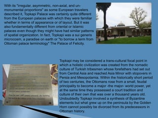 With its "irregular, asymmetric, non-axial, and un-monumental proportions" as some European travelers described it, Topkapi Palace was certainly quite different from the European palaces with which they were familiar whether in terms of appearance or of layout. But it was also fundamentally different from oriental or Islamic palaces even though they might have had similar patterns of spatial organization. In fact, Topkapi was a sui generis microcosm, a paradise on earth or "to borrow a term from Ottoman palace terminology" The Palace of Felicity.Topkapi may be considered a trans-cultural focal point in which a holistic civilization was created from the nomadic culture of Turkish tribesmen whose forefathers had set out from Central Asia and reached Asia Minor with stopovers in Persia and Mesopotamia. Within the historically short period of two centuries, the Ottomans rose from a small, feudal principality to become a major -the major- world power, yet at the same time they possessed a court tradition and culture of their own that was over a thousand years old. Undoubtedly Topkapi involved a synthesis of Byzantine elements but what grew up on the peninsula by the Golden Horn cannot possibly be divorced from its predecessors in Ottoman history.