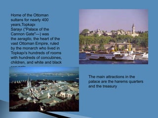 Home of the Ottoman sultans for nearly 400 years,TopkapıSarayı ("Palace of the Cannon Gate"—) was the seraglio, the heart of the vast Ottoman Empire, ruled by the monarch who lived in Topkapı's hundreds of rooms with hundreds of concubines, children, and white and black servants.The main attractions in the palace are the harems quarters and the treasury