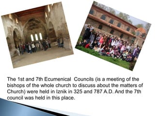 The 1st and 7th Ecumenical  Councils (is a meeting of the bishops of the whole church to discuss about the matters of Church) were held in Iznik in 325 and 787 A.D. And the 7th council was held in this place. 