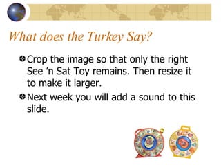 What does the Turkey Say? Crop the image so that only the right See ’n Sat Toy remains. Then resize it to make it larger. Next week you will add a sound to this slide.  