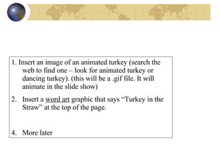 1. Insert an image of an animated turkey (search the web to find one – look for animated turkey or dancing turkey). (this will be a .gif file. It will animate in the slide show)  Insert a  word art  graphic that says “Turkey in the Straw” at the top of the page. More later 