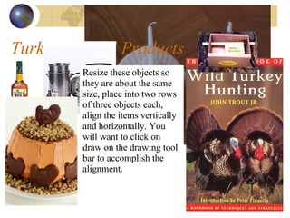 Turkey Related Products Resize these objects so they are about the same size, place into two rows of three objects each, align the items vertically and horizontally. You will want to click on draw on the drawing tool bar to accomplish the alignment. 