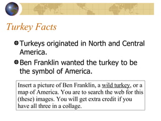 Turkey Facts Turkeys originated in North and Central America. Ben Franklin wanted the turkey to be the symbol of America. Insert a picture of Ben Franklin, a  wild turkey , or a map of America. You are to search the web for this (these) images. You will get extra credit if you have all three in a collage.  