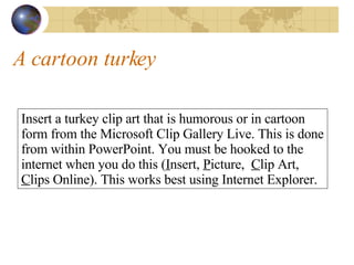 A cartoon turkey Insert a turkey clip art that is humorous or in cartoon form from the Microsoft Clip Gallery Live. This is done from within PowerPoint. You must be hooked to the internet when you do this ( I nsert,  P icture,  C lip Art,  C lips Online). This works best using Internet Explorer. 