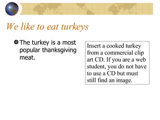 We like to eat turkeys The turkey is a most popular thanksgiving meat. Insert a cooked turkey from a commercial clip art CD. If you are a web student, you do not have to use a CD but must still find an image. 