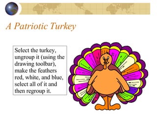 A Patriotic Turkey Select the turkey, ungroup it (using the drawing toolbar), make the feathers red, white, and blue, select all of it and then regroup it. 