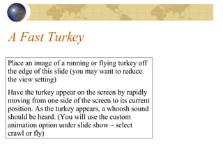 A Fast Turkey Place an image of a running or flying turkey off the edge of this slide (you may want to reduce the view setting) Have the turkey appear on the screen by rapidly moving from one side of the screen to its current position. As the turkey appears, a whoosh sound should be heard. (You will use the custom animation option under slide show – select crawl or fly) 