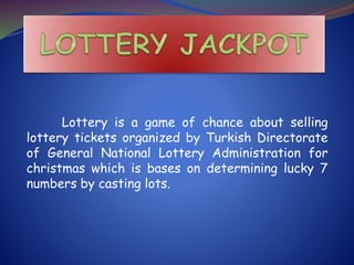 Lottery is a game of chance about selling
lottery tickets organized by Turkish Directorate
of General National Lottery Administration for
christmas which is bases on determining lucky 7
numbers by casting lots.
 