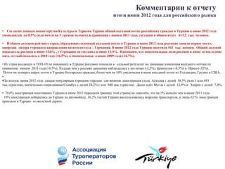 Комментарии к отчету
                                                                      итоги июня 2012 года для российского рынка


• Согласно данным министерства Культуры и Туризма Турции общий въездной поток российских граждан в Турцию в июне 2012 года
уменьшился на 0,5% (или почти на 3 тысячи человек) в сравнении с июнем 2011 года, составив в общем итоге 613,2 тыс. человек.

• В общем долевом рейтинге стран, образующих основной въездной поток в Турцию в июне 2012 года россияне заняли первое место,
опередив лидера турецкого направления по итогам года – Германии. В июне 2012 года Турцию посетили 541 тыс. немцев. Общий долевой
показатель россиян в июне 15,8% , у Германии он составил в июне 13,9%. Напомним, что максимальная доля россиян в июне за последние
пять лет наблюдалась в 2010 году (16,5%), а минимальная в июне 2009 года (14,7%).

• Из стран входящих в ТОП-10 по инкамингу в Турцию россияне показали в седьмой результат по динамике изменения въездного потока по
сравнению июнем 2011 года (-0,5%). Худшая чем у россиян динамика наблюдалась у англичан (-2,5%), французов (-8,5%) и Ирана (-32%).
 Почти на четверть вырос поток в Турцию болгарских граждан, более чем на 10% увеличился в июне въездной поток из Голландии, Грузии и США.
•
•По итогам июня 2012 года самым популярным турецким городом для визитов иностранцев стала Анталия с долей 38,5% (или 1 млн.493
тыс.туристов), значительно опередившая Стамбул с долей 24,2% ( или 940 тыс.туристов). Далее идѐт Мугла с долей 12,9% и Эдирне с долей 7,4%.

• 70,6% иностранцев посетивших Турцию в июне 2012 пересекли границу этой страны на самолѐте, это на 1% меньше чем в июне 2011 года.
 19% иностранцев добирались до Турции на автомобиле, 10,2% гостей Турции воспользовались морским транспортом, и лишь 0,1% иностранцев
приехали в Турцию по железной дороге.
 