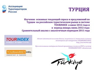 ТУРЦИЯ
  Изучение основных тенденций спроса и предложений по
    Турции на российском туристическом рынке в системе
                          TOURINDEX в июне 2012 года и
                        в период январь-июнь 2012 года:
Сравнительный анализ с аналогичным периодом 2011 года


            Отчет подготовлен на основе данных, полученных из статистики системы
                                   мониторинга цен конкурентов TOURMARKET.INFO:
                                                               http://tourmarket.info

          При использовании материалов данной презентации ссылка на АТОР и систему
                                                    TOURMARKET.INFO обязательна
 