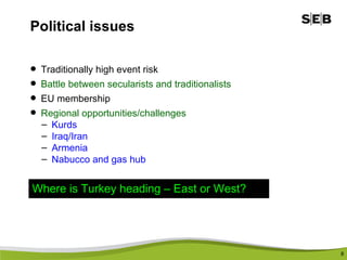 Political issues Traditionally high event risk Battle between secularists and traditionalists  EU membership  Regional opportunities/challenges Kurds Iraq/Iran Armenia Nabucco and gas hub Where is Turkey heading – East or West? 