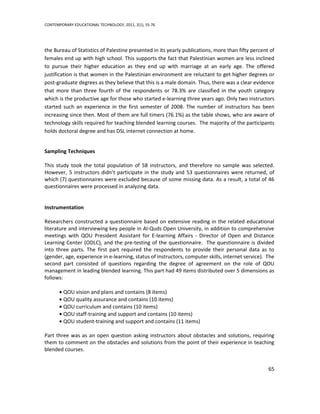 CONTEMPORARY EDUCATIONAL TECHNOLOGY, 2011, 2(1), 55-76




the Bureau of Statistics of Palestine presented in its yearly publications, more than fifty percent of
females end up with high school. This supports the fact that Palestinian women are less inclined
to pursue their higher education as they end up with marriage at an early age. The offered
justification is that women in the Palestinian environment are reluctant to get higher degrees or
post-graduate degrees as they believe that this is a male domain. Thus, there was a clear evidence
that more than three fourth of the respondents or 78.3% are classified in the youth category
which is the productive age for those who started e-learning three years ago. Only two instructors
started such an experience in the first semester of 2008. The number of instructors has been
increasing since then. Most of them are full timers (76.1%) as the table shows, who are aware of
technology skills required for teaching blended learning courses. The majority of the participants
holds doctoral degree and has DSL internet connection at home.


Sampling Techniques

This study took the total population of 58 instructors, and therefore no sample was selected.
However, 5 instructors didn’t participate in the study and 53 questionnaires were returned, of
which (7) questionnaires were excluded because of some missing data. As a result, a total of 46
questionnaires were processed in analyzing data.


Instrumentation

Researchers constructed a questionnaire based on extensive reading in the related educational
literature and interviewing key people in Al-Quds Open University, in addition to comprehensive
meetings with QOU President Assistant for E-learning Affairs - Director of Open and Distance
Learning Center (ODLC), and the pre-testing of the questionnaire. The questionnaire is divided
into three parts. The first part required the respondents to provide their personal data as to
(gender, age, experience in e-learning, status of instructors, computer skills, internet service). The
second part consisted of questions regarding the degree of agreement on the role of QOU
management in leading blended learning. This part had 49 items distributed over 5 dimensions as
follows:

         QOU vision and plans and contains (8 items)
         QOU quality assurance and contains (10 items)
         QOU curriculum and contains (10 items)
         QOU staff-training and support and contains (10 items)
         QOU student-training and support and contains (11 items)

Part three was as an open question asking instructors about obstacles and solutions, requiring
them to comment on the obstacles and solutions from the point of their experience in teaching
blended courses.


                                                                                                   65
 