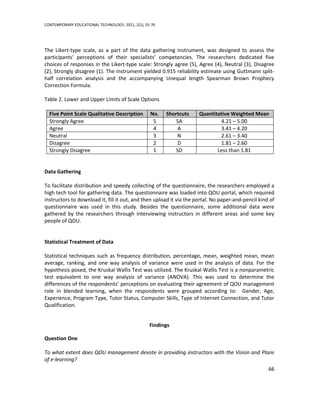CONTEMPORARY EDUCATIONAL TECHNOLOGY, 2011, 2(1), 55-76




The Likert-type scale, as a part of the data gathering instrument, was designed to assess the
participants' perceptions of their specialists’ competencies. The researchers dedicated five
choices of responses in the Likert-type scale: Strongly agree (5), Agree (4), Neutral (3), Disagree
(2), Strongly disagree (1). The instrument yielded 0.915 reliability estimate using Guttmann split-
half correlation analysis and the accompanying Unequal length Spearman Brown Prophecy
Correction Formula.

Table 2. Lower and Upper Limits of Scale Options

  Five Point Scale Qualitative Description         No.   Shortcuts   Quantitative Weighted Mean
  Strongly Agree                                    5        SA              4.21 – 5.00
  Agree                                             4         A              3.41 – 4.20
  Neutral                                           3        N               2.61 – 3.40
  Disagree                                          2        D               1.81 – 2.60
  Strongly Disagree                                 1       SD              Less than 1.81


Data Gathering

To facilitate distribution and speedy collecting of the questionnaire, the researchers employed a
high tech tool for gathering data. The questionnaire was loaded into QOU portal, which required
instructors to download it, fill it out, and then upload it via the portal. No paper-and-pencil kind of
questionnaire was used in this study. Besides the questionnaire, some additional data were
gathered by the researchers through interviewing instructors in different areas and some key
people of QOU.


Statistical Treatment of Data

Statistical techniques such as frequency distribution, percentage, mean, weighted mean, mean
average, ranking, and one way analysis of variance were used in the analysis of data. For the
hypothesis posed, the Kruskal Wallis Test was utilized. The Kruskal Wallis Test is a nonparametric
test equivalent to one way analysis of variance (ANOVA). This was used to determine the
differences of the respondents’ perceptions on evaluating their agreement of QOU management
role in blended learning, when the respondents were grouped according to: Gender, Age,
Experience, Program Type, Tutor Status, Computer Skills, Type of Internet Connection, and Tutor
Qualification.


                                                   Findings

Question One

To what extent does QOU management devote in providing instructors with the Vision and Plans
of e-learning?
                                                                                                    66
 