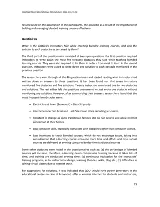 CONTEMPORARY EDUCATIONAL TECHNOLOGY, 2011, 2(1), 55-76




results based on the assumption of the participants. This could be as a result of the importance of
holding and managing blended learning courses effectively.


Question Six

What is the obstacles instructors face while teaching blended learning courses, and also the
solution to such obstacles as perceived by them?

The third part of the questionnaire consisted of two open questions, the first question required
instructors to write down the most five frequent obstacles they face while teaching blended
learning courses. They were also required to list them in order - from most to least. In the second
question, instructors were asked to write down one solution to each obstacle mentioned in the
previous question.

The researchers went through all the 46 questionnaires and started reading what instructors had
written down as answers to these questions. It has been found out that seven instructors
mentioned five obstacles and five solutions. Twenty instructors mentioned one to two obstacles
and solutions. The rest either left the questions unanswered or just wrote one obstacle without
mentioning any solutions. However, after summarizing their answers, researchers found that the
most frequent five obstacles were:

          Electricity cut down (Brownout) – Gaza Strip only

          Internet connection break out - all Palestinian cities excluding Jerusalem.

          Resistant to change as some Palestinian families still do not believe and allow internet
          connection at their homes

          Low computer skills, especially instructors with disciplines other than computer science.

          Low incentives to teach blended courses, which do not encourage tutors, taking into
          consideration that e-learning courses consume more time and efforts and most virtual
          courses are delivered at evening compared to day-time traditional courses

Some other obstacles were noted in the questionnaires such as: (a) the percentage of blended
courses will increase, therefore, e-learning needs compressive training because it takes lots of
time, and training are conducted evening time; (b) continuous evaluation for the instructors’
training programs, as to instructional design, learning theories, wikis, blog etc.; (c) difficulties in
joining virtual classes due to internet crash.

For suggestions for solutions, it was indicated that QOU should have power generators in the
educational centers in case of brownout, offer a wireless internet for students and instructors,


                                                                                                    73
 