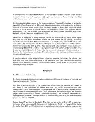 CONTEMPORARY EDUCATIONAL TECHNOLOGY, 2011, 2(1), 55-76




A comprehensive evaluation of QOU, funded by the World Bank and the European Union, resulted
in a series of recommendations, paramount being the development of the scholarship of teaching
within distance, open, and online environments.

QOU was positioned to respond to the recommendations. The use of technology as well as the
availability of an infrastructure in QOU made it possible to consider the reconstruction of distance
learning to integrate online learning into curriculum design. In 2008, QOU initiated a course
redesign projects, aiming at moving from a correspondence model to a blended learning
environment. This role clarified both challenges and opportunities (Matheos, MacDonald,
McLean, Luterbach, Baidoun, & Nakashhian, 2007).

Leadership is necessary to bring cohesion to the distance education arena within higher
education. Drucker (1998) maintained that in the later part of the last century, technology
resulted in a transformation of the social structure. As he saw the “rise and fall of the blue-collar
worker” (p. 539), the rise of the industrial worker gave way to the rise of the knowledge worker, a
term unknown prior to 1959 (p. 542). These societal and cultural changes meant that leaders
were challenged to rethink how they encouraged management, workers, and organizations. If as
Drucker (1998, p. 551) claimed, “Knowledge has become the key resource”, ways need to be
found to develop and share knowledge. This is the fundamental challenge for higher education
transformational leaders.

A transformation is taking place in higher education regarding technology, the Internet, and
education. This paper investigates some of the leadership aspects of transformation, and may
provide useful guidelines for other institutions that are at a similar stage in transforming their
distance education programs.


                                                 Background

Establishment of the University

QOU went through three stages during its establishment: Planning, preparation of curricula, and
its actual functioning in Palestine.

First Stage (Planning): The idea of the establishment of the University started in 1975 based on
the needs of the Palestinians for higher education, and taking into consideration their
demographical, social, and economical situations under the Israeli occupation. Upon the request
of the Palestinian Liberation Organization, UNESCO conducted a feasibility study for the University
project, and in 1980 UNESCO General Conference approved it. The Palestinian National Council
approved the plan in 1981; however, because of unfavorable circumstances, the execution of the
project was delayed until 1985.

Second Stage (Preparation of Curricula): This stage started by the end of 1985 by opening a
temporary office in Amman with the consent of the Jordanian Ministry of Foreign Affairs. During
the period from 1985 to 1991, committees of specialists were preparing academic programs and
                                                                                                  56
 