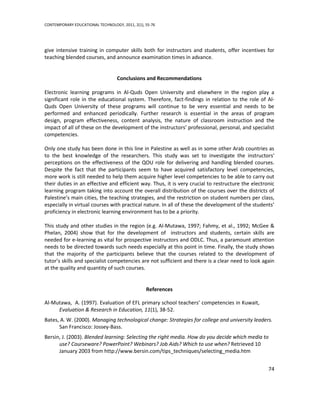 CONTEMPORARY EDUCATIONAL TECHNOLOGY, 2011, 2(1), 55-76




give intensive training in computer skills both for instructors and students, offer incentives for
teaching blended courses, and announce examination times in advance.


                                   Conclusions and Recommendations

Electronic learning programs in Al-Quds Open University and elsewhere in the region play a
significant role in the educational system. Therefore, fact-findings in relation to the role of Al-
Quds Open University of these programs will continue to be very essential and needs to be
performed and enhanced periodically. Further research is essential in the areas of program
design, program effectiveness, content analysis, the nature of classroom instruction and the
impact of all of these on the development of the instructors’ professional, personal, and specialist
competencies.

Only one study has been done in this line in Palestine as well as in some other Arab countries as
to the best knowledge of the researchers. This study was set to investigate the instructors'
perceptions on the effectiveness of the QOU role for delivering and handling blended courses.
Despite the fact that the participants seem to have acquired satisfactory level competencies,
more work is still needed to help them acquire higher level competencies to be able to carry out
their duties in an effective and efficient way. Thus, it is very crucial to restructure the electronic
learning program taking into account the overall distribution of the courses over the districts of
Palestine’s main cities, the teaching strategies, and the restriction on student numbers per class,
especially in virtual courses with practical nature. In all of these the development of the students’
proficiency in electronic learning environment has to be a priority.

This study and other studies in the region (e.g. Al-Mutawa, 1997; Fahmy, et al., 1992; McGee &
Phelan, 2004) show that for the development of instructors and students, certain skills are
needed for e-learning as vital for prospective instructors and ODLC. Thus, a paramount attention
needs to be directed towards such needs especially at this point in time. Finally, the study shows
that the majority of the participants believe that the courses related to the development of
tutor’s skills and specialist competencies are not sufficient and there is a clear need to look again
at the quality and quantity of such courses.


                                                 References

Al-Mutawa, A. (1997). Evaluation of EFL primary school teachers’ competencies in Kuwait,
     Evaluation & Research in Education, 11(1), 38-52.
Bates, A. W. (2000). Managing technological change: Strategies for college and university leaders.
      San Francisco: Jossey-Bass.
Bersin, J. (2003). Blended learning: Selecting the right media. How do you decide which media to
      use? Courseware? PowerPoint? Webinars? Job Aids? Which to use when? Retrieved 10
      January 2003 from http://www.bersin.com/tips_techniques/selecting_media.htm


                                                                                                   74
 