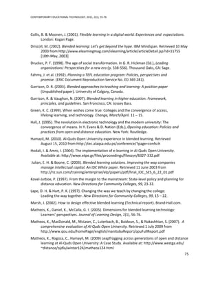 CONTEMPORARY EDUCATIONAL TECHNOLOGY, 2011, 2(1), 55-76




Collis, B. & Moonen, J. (2001). Flexible learning in a digital world: Experiences and expectations.
        London: Kogan Page.
Driscoll, M. (2002). Blended learning: Let’s get beyond the hype. IBM Mindspan. Retrieved 10 May
      2003 from http://www.elearningmag.com/elearning/article/articleDetail.jsp?id=11755
      [10th May, 2003]
Drucker, P. F. (1998). The age of social transformation. In G. R. Hickman (Ed.), Leading
     organizations: Perspectives for a new era (p. 538-556). Thousand Oaks, CA: Sage.
Fahmy, J. et al. (1992). Planning a TEFL education program: Policies, perspectives and
     promise. (ERIC Document Reproduction Service No. ED 369 281).
Garrison, D. R. (2003). Blended approaches to teaching and learning: A position paper
      (Unpublished paper). University of Calgary, Canada.
Garrison, R. & Vaughan, N. (2007). Blended learning in higher education: Framework,
      principles, and guidelines. San Francisco, CA: Jossey Bass.
Green, K. C. (1999). When wishes come true: Colleges and the convergence of access,
     lifelong learning, and technology. Change, March/April. 11 – 15.
Hall, J. (1995). The revolution in electronic technology and the modern university: The
        convergence of means. In Y. Evans & D. Nation (Eds.), Opening education: Policies and
        practices from open and distance education. New York: Routledge.
Hamayil, M. (2010). Al-Quds Open University experience in blended learning. Retrieved
    August 15, 2010 from http://tec.alaqsa.edu.ps/conference/?page=confsch
Hodali, I. & Amro, I. (2004). The implementation of e-learning in Al-Quds Open University.
      Available at: http://www.etpe.gr/files/proceedings/filessyn/B327-332.pdf
Julian, E. H. & Boone, C. (2003). Blended learning solutions. Improving the way companies
      manage intellectual capital. An IDC White paper. Retrieved 11 June 2003 from
      http://nz.sun.com/training/enterprise/elp/papers/pdf/final_IDC_SES_6_22_01.pdf
Kovel-Jarboe, P. (1997). From the margin to the mainstream: State-level policy and planning for
      distance education. New Directions for Community Colleges, 99, 23-32.
Lape, D. H. & Hart, P. K. (1997). Changing the way we teach by changing the college:
      Leading the way together. New Directions for Community Colleges, 99, 15 – 22.
Marsh, J. (2002). How to design effective blended learning (Technical report). Brand-Hall.com.
Matheos, K., Daniel, K., McCalla, G. I. (2005). Dimensions for blended learning technology:
     Learners’ perspectives. Journal of Learning Design, 1(1), 56-76.
Matheos, K., MacDonald, M., McLean, C., Luterbach, B., Baidoun, S., & Nakashhian, S. (2007). A
     comprehensive evaluation of Al-Quds Open University. Retrieved 1 July 2009 from
     http://www.qou.edu/homePage/english/manitobaReport/qouFullReport.pdf
Matheos, K., Rogoza, C., Hamayil, M. (2009) Leapfrogging across generations of open and distance
     learning at Al-Quds Open University: A Case Study. Available at: http://www.westga.edu/
     ~distance/ojdla/winter124/matheos124.html
                                                                                                      75
 