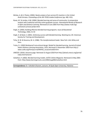 CONTEMPORARY EDUCATIONAL TECHNOLOGY, 2011, 2(1), 55-76




McGee, A. & G. Phelan, (2004). Needs analysis of pre-service EFL teachers in the United
    Arab Emirates. Proceedings of the 9th TESOL Arabia Conference (pp. 400- 415).
Rovai, A.P. & Jordan, H.M. (2004). Blended learning and sense of community: A comparative
      analysis with traditional and fully online graduate courses. International Review of Research
      in Open and Distance Learning. Retrieved 25 June 2005 from http://www.irrodl.org/
      content/v5.2/rovai-jordan.html
Singh, H. (2003). Building effective blended learning programs. Issue of Educational
       Technology, 43(6), 51-54
Singh, H. & Reed, C. (2001). Achieving success with blended learning. Washing ton, DC: American
       Society for Training and Development.
Tichy, N. M. & Devanna, M. A. (1986). The transformational leader. New York: John Wiley and
       Sons.
Troha, F.J. (2002) Bulletproof instructional design: Model for blended learning. Journal of United
      States Distance Learning Association, 15(5). Retrieved 11 November 2003 from http://
      www.usdla.org/html/journal/MAY02_Issue/article03.html
UNESCO. (2010). Avicenna page. Retrieved 15 August 2010 from http://pleiad.unesco.org/portal/
     index.html?articl=0
Valiathan, P. (2002). Blended learning models. ASTD’s Online Magazine. Retrieved 21 May 2003
      from: http://www.learningcircuits.com/2002/aug2002/valiathan.html


Correspondence: Dr. Fathallah Ghanem, Lecturer, Al-Quds Open University, Palestine




                                                                                                 76
 