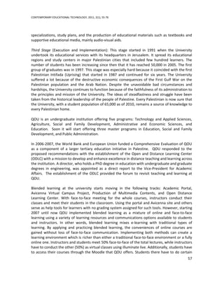 CONTEMPORARY EDUCATIONAL TECHNOLOGY, 2011, 2(1), 55-76




specializations, study plans, and the production of educational materials such as textbooks and
supportive educational media, mainly audio-visual aids.

Third Stage (Execution and Implementation): This stage started in 1991 when the University
undertook its educational services with its headquarters in Jerusalem. It spread its educational
regions and study centers in major Palestinian cities that included few hundred learners. The
number of students has been increasing since then that it has reached 50,000 in 2005. The first
group of graduates was in 1997. This stage was especially hard because it coincided with the first
Palestinian Intifada (Uprising) that started in 1987 and continued for six years. The University
suffered a lot because of the destructive economic consequences of the First Gulf War on the
Palestinian population and the Arab Nation. Despite the unavoidable bad circumstances and
hardships, the University continues to function because of the faithfulness of its administration to
the principles and mission of the University. The ideas of steadfastness and struggle have been
taken from the historical leadership of the people of Palestine. Every Palestinian is now sure that
the University, with a student population of 65,000 as of 2010, remains a source of knowledge to
every Palestinian home.

QOU is an undergraduate institution offering five programs: Technology and Applied Sciences,
Agriculture, Social and Family Development, Administrative and Economic Sciences, and
Education. Soon it will start offering three master programs in Education, Social and Family
Development, and Public Administration.

In 2006-2007, the World Bank and European Union funded a Comprehensive Evaluation of QOU
as a component of a larger tertiary education initiative in Palestine. QOU responded to the
proposed recommendations with the establishment of the Open and Distance Learning Center
(ODLC) with a mission to develop and enhance excellence in distance teaching and learning across
the institution. A director, who holds a PhD degree in education with undergraduate and graduate
degrees in engineering, was appointed as a direct report to the Vice-President for Academic
Affairs. The establishment of the ODLC provided the forum to revisit teaching and learning at
QOU.

Blended learning at the university starts moving in the following tracks: Academic Portal,
Avicenna Virtual Campus Project, Production of Multimedia Contents, and Open Distance
Learning Center. With face-to-face meeting for the whole courses, instructors conduct their
classes and meet their students in the classroom. Using the portal and Avicenna site and others
serve as help tools for learners with no grading system assigned for such tools. However, starting
2007 until now QOU implemented blended learning as a mixture of online and face-to-face
learning using a variety of learning resources and communications options available to students
and instructors. In other words, blended learning mixes e-learning with traditional types of
learning. By applying and practicing blended learning, the conveniences of online courses are
gained without loss of face-to-face communication. Implementing both methods can create a
learning environment which is richer than either a traditional face-to-face environment or a fully
online one. Instructors and students meet 50% face-to-face of the total lectures, while instructors
have to conduct the other (50%) as virtual classes using illuminate live. Additionally, students have
to access their courses through the Moodle that QOU offers. Students there have to do certain
                                                                                                  57
 