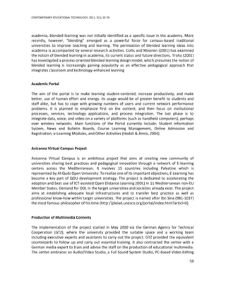 CONTEMPORARY EDUCATIONAL TECHNOLOGY, 2011, 2(1), 55-76




academia, blended learning was not initially identified as a specific issue in the academy. More
recently, however, “blending” emerged as a powerful force for campus-based traditional
universities to improve teaching and learning. The permeation of blended learning ideas into
academia is accompanied by several research activities. Collis and Moonen (2001) has examined
the notion of blended learning in academia, its current status and future directions. Troha (2002)
has investigated a process-oriented blended learning design model, which presumes the notion of
blended learning is increasingly gaining popularity as an effective pedagogical approach that
integrates classroom and technology-enhanced learning


Academic Portal

The aim of the portal is to make learning student-centered, increase productivity, and make
better, use of human effort and energy. Its usage would be of greater benefit to students and
staff alike, but has to cope with growing numbers of users and current network performance
problems. It is planned to emphasize first on the content, and then focus on institutional
processes, services, technology applications, and process integration. The last phase is to
integrate data, voice, and video on a variety of platforms (such as handheld computers), perhaps
over wireless networks. Main functions of the Portal currently include: Student Information
System, News and Bulletin Boards, Course Learning Management, Online Admission and
Registration, e-Learning Modules, and Other Activities (Hodali & Amro, 2004).


Avicenna Virtual Campus Project

Avicenna Virtual Campus is an ambitious project that aims at creating new community of
universities sharing best practices and pedagogical innovation through a network of E-learning
centers across the Mediterranean. It involves 15 countries including Palestine which is
represented by Al-Quds Open University. To realize one of its important objectives, E-Learning has
become a key part of QOU development strategy. The project is dedicated to accelerating the
adoption and best use of ICT-assisted Open Distance Learning (ODL) in 11 Mediterranean non-EU
Member States. Demand for ODL in the target universities and societies already exist. The project
aims at establishing adequate local infrastructures and to transfer best practice as well as
professional know-how within target universities. The project is named after Ibn Sina (981-1037)
the most famous philosopher of his time (http://pleiad.unesco.org/portal/index.html?articl=0).


Production of Multimedia Contents

The implementation of the project started in May 2000 via the German Agency for Technical
Cooperation (GTZ), where the university provided the suitable space and a working team
including executive experts and assistants to carry out the project. GTZ provided the equivalent
counterparts to follow up and carry out essential training. It also contracted the center with a
German media expert to train and advise the staff on the production of educational multimedia.
The center embraces an Audio/Video Studio, a Full Sound System Studio, PC-based Video Editing

                                                                                               59
 