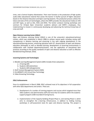 CONTEMPORARY EDUCATIONAL TECHNOLOGY, 2011, 2(1), 55-76




Units, and a Central Graphics Workstation. Their main function is the production of high quality
audio-video educational material that assists the learner in his/her pursuit of higher education
based on the Distance Education and Open Learning Systems. The production process utilizes the
latest and state-of-the-art technologies, where the EMPC provides the educational media on VHS
and DAT tapes, as well as CDs, VCDs and DVDs. The Center conducts training workshops and
seminars for Al-Quds Open University’s academic advisors and EMPC’s employees, thus
implementing its mission in continuously developing and advancing the technical know-how of
crew and staff.


Open Distance Learning Center (ODLC)
Open and Distance Learning Center (ODLC) is one of the university’s educational-technical
centers, which was established in March 2008 to achieve several goals including raising staff
competencies in distance learning and eLearning in line with ongoing development in the
educational/learning process, enhancing education with ICT, dissemination of open and distance
education philosophy as well as blended learning, development of eLearning environments in
collaboration with involved departments/centers, and the application of educational best
practices according to the quality standards of open and distance education as well as effective
blended learning (Hamayil, 2010).


eLearning Systems and Technologies

1. Moodle Learning Management System (LMS) includes three subsystems:
       a. eTraining LMS
       b. Students LMS (eActivities)
       c. Students LMS (eAssignments)
2. OLAT Content Management System (CMS)
3. ELLUMINATE LIVE Virtual Class Technology
4. Video Streaming Technology


ODLC Achievements

Since its establishment in March 2008, ODLC achieved most of its objectives in full cooperation
with other QOU departments and centers. These are:

       1. Development of a number of training programs and courses which targeted more than
          1602 academic and administrative staff and more than 62 students within the students-
          support program (1500 recorded eTraining hours).

       2. Implementation of the Capacity Building (Project-Phase I), and starting Phase II, which
          aims to strengthen the e-learning infrastructure, in addition to holding training
          workshops in self-assessment tools for open and distance learning. This project is

                                                                                              60
 