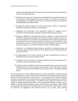 CONTEMPORARY EDUCATIONAL TECHNOLOGY, 2011, 2(1), 55-76




          funded by the World Bank and the European Union under the auspices of the Ministry of
          Education and Higher Education.

       3. Development and teaching of 128 eCourses with blended learning model during the last
          four semesters, which targeted thousands of students. For instance, the number of
          enrolled students in the blended courses in the second semester (1092) of the academic
          year 2009/2010 has exceeded 35,000.

       4. Proposing the "Students Support in e-learning environment" project in collaboration
          with QOU’s departments and centers for fund raising.

       5. Establishing and maintaining a free educational network for academic staff in
          collaboration with the directors of academic programs (http://qoupal.ning.com).

       6. Designing a database for self-assessment tools for academic and administrative staff
          through the Capacity Building project, and hosting it on QOU’s academic portal on the
          link: http://odlc.qou.edu. It involves some questionnaires that should be answered by
          the target groups, and statistically analyzed to extract some recommendations. These
          questionnaires, literature, and reference points are used by QOU to announce eLearning
          educational regions, as it is the case in Hebron, Ramallah, and Rafah regions.

       7. Preparation of professional diploma program specialized in distance learning and
          eLearning in higher education institutions in cooperation with the related departments
          and centers at QOU.

       8. Providing guidance and training materials in the plan to disseminate the culture of
          blended learning eLearning technologies at QOU.

       9. Employing a team of specialists to provide educational and technical support for the
          concerned students and instructors at QOU.

       10.Conducting variety of applied research studies in blended learning, and access to variety
          of global electronic journals and books, all specialized in open and distance learning,
          which were funded by the World Bank and the European Union in the Capacity Building
          project.

The first challenge for the QOU redesign project was to define and develop a model for blended
learning appropriate for an open and distance institution that had utilized print-based study with
optional face-to-face tutorials for over ten years. For the purpose of this discussion, blended
learning is conceptualized as a learning environment where multimodal approaches to instruction
utilize face-to-face and online technologies. The benefit of using a variety of modalities is that it
appeals to different learning styles with the online components allowing for ease of access.
Building on the definition presented by (Garrison, 2003; Garrison and Vaughan, 2007), blended
learning at QOU was defined as the thoughtful fusion of oral and written communication, as well
as interaction and engagement with multiple resources such as audio, video, graphics,
                                                                                                  61
 