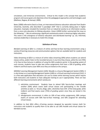 CONTEMPORARY EDUCATIONAL TECHNOLOGY, 2011, 2(1), 55-76




simulations, and immersive environments. Critical to this model is the concept that academic
program and course goals and objectives drive the pedagogical approaches and technologies used
(Matheos, Rogoza, & Hamayil, 2009).

Bates (2000) referred to Daryl Le Grew, an international distance education advocate from Deakin
University, Australia, who described “a paradigm shift” that is currently taking place in higher
education. Examples included the transition from an industrial society to an information society,
from a once only education to lifelong education. Green (1999) further summarized the issue as
the following: “…We are witnessing a significant evolutionary event in American higher education.
This event is the emergence of distance education and distributed learning” (p. 13). Informed,
visionary leadership is necessary to match this change.


                                            Definition of Terms

Blended Learning at QOU is a mixture of online and face-to-face learning environment using a
variety of learning resources and communication options that are available both for students and
instructors.

Video Streaming at QOU is a mixture of online video streaming (30%) where students can attend
classes online, and/or listen to the recorded lectures in any time they choose, while the rest (70%)
is for face-to-face lectures in addition of using the QOU academic portal. In the grading system of
such courses, students have to take two online assignments that have a 10% of grading; while
midterm and final exams cover 90% since they are tested on the campus.

MOODLE Learning Management System (LMS): Moodle is a Course Management System (CMS). It
is also known as a Learning Management System (LMS) or a Virtual Learning Environment (VLE). It
is a free web application that educators can use to create online learning courses which require
both instructors and students to have adequate training to use it appropriately. There are two
different learning environments which namely are:

       1. eActivities environment: Students have to attend 50% face-to-face meetings and
          another (50%) which covers both virtual classes and participating in the moodle
          activities as well, i.e.: forums, blogs, wikis. eActivities have 25% of the total grade, while
          midterm and final exams cover (75%) of grading system since they are tested in the
          campus.
       2. eAssignments environment: It refers to 10% of two online assignments, 90% campus
          exams of courses with 50% face-to-face meetings, and 50% assigned for attending
          virtual classes.

In addition to that QOU offers eTraining sessions designed by specialist trainers both for
instructors and students to qualify them to be able to use LMS moodle and virtual classes for
blended courses.


                                                                                                     62
 