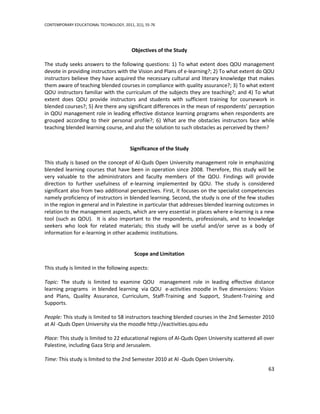 CONTEMPORARY EDUCATIONAL TECHNOLOGY, 2011, 2(1), 55-76




                                          Objectives of the Study

The study seeks answers to the following questions: 1) To what extent does QOU management
devote in providing instructors with the Vision and Plans of e-learning?; 2) To what extent do QOU
instructors believe they have acquired the necessary cultural and literary knowledge that makes
them aware of teaching blended courses in compliance with quality assurance?; 3) To what extent
QOU instructors familiar with the curriculum of the subjects they are teaching?; and 4) To what
extent does QOU provide instructors and students with sufficient training for coursework in
blended courses?; 5) Are there any significant differences in the mean of respondents’ perception
in QOU management role in leading effective distance learning programs when respondents are
grouped according to their personal profile?; 6) What are the obstacles instructors face while
teaching blended learning course, and also the solution to such obstacles as perceived by them?


                                         Significance of the Study

This study is based on the concept of Al-Quds Open University management role in emphasizing
blended learning courses that have been in operation since 2008. Therefore, this study will be
very valuable to the administrators and faculty members of the QOU. Findings will provide
direction to further usefulness of e-learning implemented by QOU. The study is considered
significant also from two additional perspectives. First, it focuses on the specialist competencies
namely proficiency of instructors in blended learning. Second, the study is one of the few studies
in the region in general and in Palestine in particular that addresses blended learning outcomes in
relation to the management aspects, which are very essential in places where e-learning is a new
tool (such as QOU). It is also important to the respondents, professionals, and to knowledge
seekers who look for related materials; this study will be useful and/or serve as a body of
information for e-learning in other academic institutions.


                                           Scope and Limitation

This study is limited in the following aspects:

Topic: The study is limited to examine QOU management role in leading effective distance
learning programs in blended learning via QOU e-activities moodle in five dimensions: Vision
and Plans, Quality Assurance, Curriculum, Staff-Training and Support, Student-Training and
Supports.

People: This study is limited to 58 instructors teaching blended courses in the 2nd Semester 2010
at Al -Quds Open University via the moodle http://eactivities.qou.edu

Place: This study is limited to 22 educational regions of Al-Quds Open University scattered all over
Palestine, including Gaza Strip and Jerusalem.

Time: This study is limited to the 2nd Semester 2010 at Al -Quds Open University.
                                                                                                 63
 