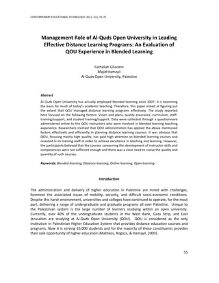 CONTEMPORARY EDUCATIONAL TECHNOLOGY, 2011, 2(1), 55-76




       Management Role of Al-Quds Open University in Leading
        Effective Distance Learning Programs: An Evaluation of
                  QOU Experience in Blended Learning

                                            Fathallah Ghanem
                                              Majid Hamayil
                                    Al-Quds Open University, Palestine



       Abstract
       Al Quds Open University has actually employed blended learning since 2007; it is becoming
       the basis for much of today’s academic teaching. Therefore, this paper aimed at figuring out
       the extent that QOU managed distance learning programs effectively. The study reported
       here focused on the following factors: Vision and plans, quality assurance, curriculum, staff-
       training/support, and student-training/support. Data were collected through a questionnaire
       administered online to the QOU instructors who were involved in blended learning teaching
       experience. Researchers claimed that QOU administration has applied the above mentioned
       factors effectively and efficiently in planning distance learning courses. It was obvious that
       QOU, focusing mainly high quality, has paid high attention to blended learning courses and
       invested in its training staff in order to achieve excellence in teaching and learning. However,
       the participants believed that the courses concerning the development of instructor skills and
       competencies were not sufficient enough and there was a clear need to revise the quality and
       quantity of such courses.

       Keywords: Blended learning; Distance learning; Online learning; Open learning



                                                Introduction

The administration and delivery of higher education in Palestine are mired with challenges,
foremost the associated issues of mobility, security, and difficult socio-economic conditions.
Despite this harsh environment, universities and colleges have continued to operate, for the most
part, delivering a range of undergraduate and graduate programs all over Palestine. Unique to
the Palestinian system is the large number of learners studying within an open university.
Currently, over 40% of the undergraduate students in the West Bank, Gaza Strip, and East
Jerusalem are studying at Al-Quds Open University (QOU). QOU is considered as the only
institution in Palestinian Higher Education System that provides distance education courses and
programs. Now it is serving 65,000 students and for the majority of these constituents provides
their sole opportunity of higher education (Matheos, Rogoza, & Hamayil, 2009).



                                                                                                          55
 
