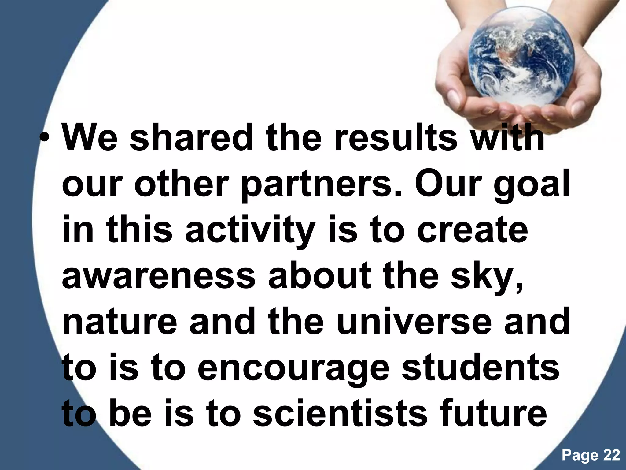 Powerpoint Templates
Page 22
• We shared the results with
our other partners. Our goal
in this activity is to create
awareness about the sky,
nature and the universe and
to is to encourage students
to be is to scientists future
 