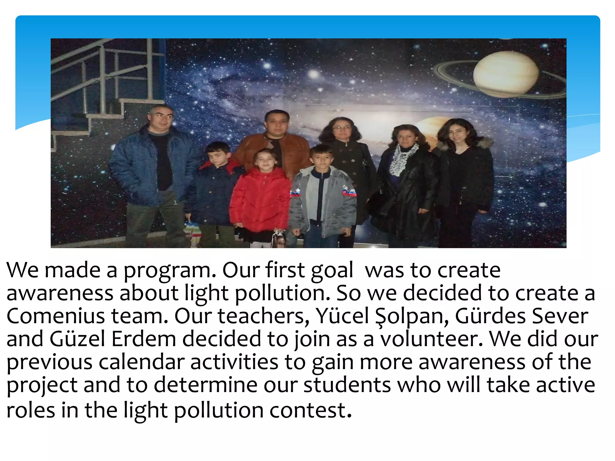 We made a program. Our first goal was to create
awareness about light pollution. So we decided to create a
Comenius team. Our teachers, Yücel Şolpan, Gürdes Sever
and Güzel Erdem decided to join as a volunteer. We did our
previous calendar activities to gain more awareness of the
project and to determine our students who will take active
roles in the light pollution contest.
 