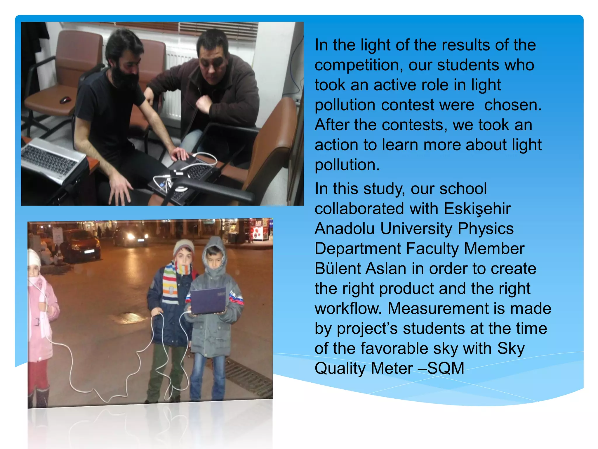 In the light of the results of the
competition, our students who
took an active role in light
pollution contest were chosen.
After the contests, we took an
action to learn more about light
pollution.
In this study, our school
collaborated with Eskişehir
Anadolu University Physics
Department Faculty Member
Bülent Aslan in order to create
the right product and the right
workflow. Measurement is made
by project’s students at the time
of the favorable sky with Sky
Quality Meter –SQM
 