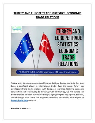 TURKEY AND EUROPE TRADE STATISTICS: ECONOMIC
TRADE RELATIONS
Turkey, with its unique geographical location bridging Europe and Asia, has long
been a significant player in international trade. Over the years, Turkey has
developed strong trade relations with European countries, fostering economic
cooperation and contributing to mutual growth. In this blog, we will explore the
trade relations between Turkey and Europe, highlighting the key aspects, benefits,
and challenges that shape this important economic partnership with respect to
Europe Trade Data statistics.
HISTORICAL CONTEXT
 